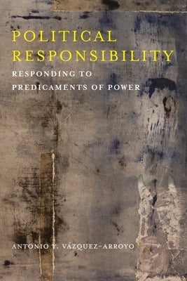 Political Responsibility: Responding to Predicaments of Power by Vázquez-Arroyo, Antonio