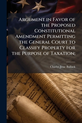 Argument in Favor of the Proposed Constitutional Amendment Permitting the General Court to Classify Property for the Purpose of Taxation; by Bullock, Charles Jesse