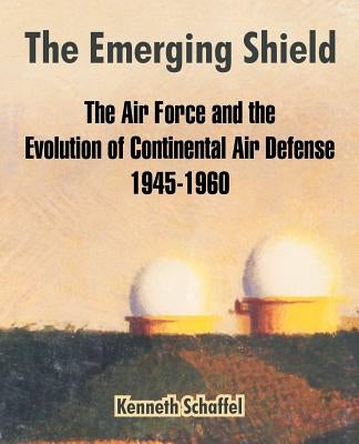 The Emerging Shield: The Air Force and the Evolution of Continental Air Defense 1945-1960 by Schaffel, Kenneth