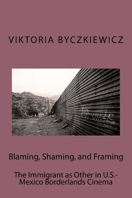 Blaming, Shaming, and Framing: The Immigrant as Other in U.S.-Mexico Borderland Cinema by Byczkiewicz, Viktoria
