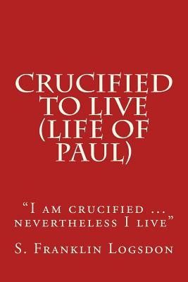 Crucified to Live (Life of Paul): "I am crucified ... nevertheless I live" by Logsdon, S. Franklin