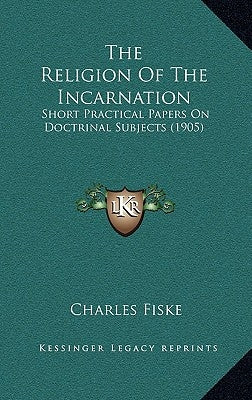 The Religion Of The Incarnation: Short Practical Papers On Doctrinal Subjects (1905) by Fiske, Charles