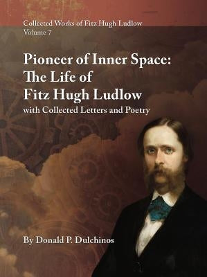 Collected Works of Fitz Hugh Ludlow, Volume 7: Pioneer of Inner Space: The Life of Fitz Hugh Ludlow, with Collected Letters and Poetry by Dulchinos, Donald P.