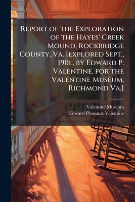 Report of the Exploration of the Hayes' Creek Mound, Rockbridge County, Va. [explored Sept., 190l, by Edward P. Valentine, for the Valentine Museum, R by Valentine Museum