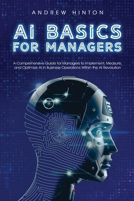 AI Basics for Managers: A Comprehensive Guide for Managers to Implement, Measure, and Optimize AI in Business Operations Within the AI Revolut by Hinton, Andrew