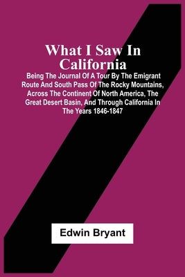 What I Saw In California: Being The Journal Of A Tour By The Emigrant Route And South Pass Of The Rocky Mountains, Across The Continent Of North by Bryant, Edwin