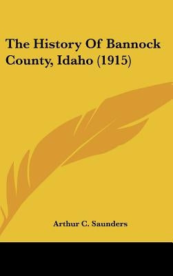 The History Of Bannock County, Idaho (1915) by Saunders, Arthur C.
