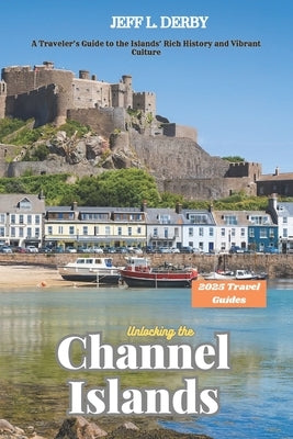 Unlocking the Channel Islands 2025: A Traveler's Guide to the Islands' Rich History and Vibrant Culture by Derby, Jeff L.