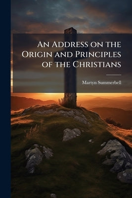 An Address on the Origin and Principles of the Christians by Summerbell, Martyn