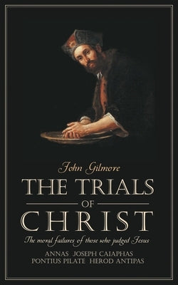 Trials of Christ: The Moral Failures of Those Who Judged Christ by Gilmore, John