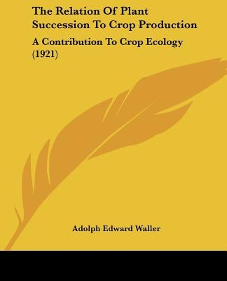 The Relation Of Plant Succession To Crop Production: A Contribution To Crop Ecology (1921) by Waller, Adolph Edward
