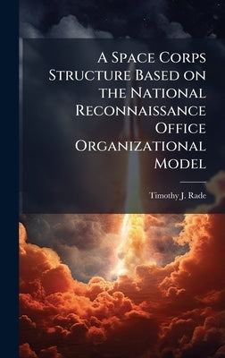 A Space Corps Structure Based on the National Reconnaissance Office Organizational Model by Rade, Timothy J.