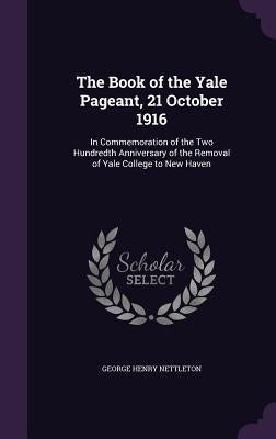 The Book of the Yale Pageant, 21 October 1916: In Commemoration of the Two Hundredth Anniversary of the Removal of Yale College to New Haven by Nettleton, George Henry