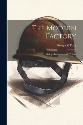 The Modern Factory; Safety, Sanitation and Welfare by Price, George M.