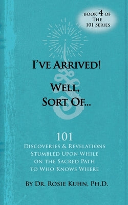 I've Arrived! Well, Sort Of! 101 Discoveries and Revelations Stumbled Upon While On the Sacred Path to Who Knows Where by Kuhn, Rosie