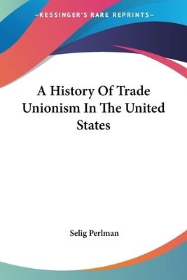 A History Of Trade Unionism In The United States by Perlman, Selig