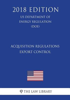 Acquisition Regulations - Export Control (US Department of Energy Regulation) (DOE) (2018 Edition) by The Law Library
