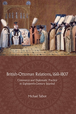 British-Ottoman Relations, 1661-1807: Commerce and Diplomatic Practice in Eighteenth-Century Istanbul by Talbot, Michael