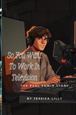 So You Want To Work In Television: The Paul Erwin Story by Lilly, Jessica