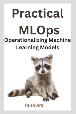 Practical MLOps: Operationalizing Machine Learning Models by Ara, Husn
