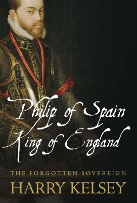 Philip of Spain, King of England: The Forgotten Sovereign by Kelsey, Harry