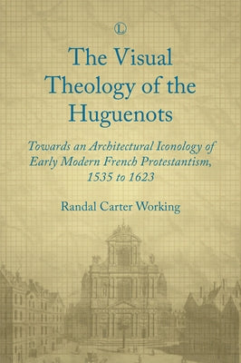 Visual Theology of the Huguenots: Towards an Architectural Iconology of Early Modern French Protestantism 1535 to 1623 by Working, Randal Carter