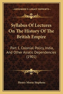 Syllabus Of Lectures On The History Of The British Empire: Part 1, Colonial Policy, India, And Other Asiatic Dependencies (1901) by Stephens, Henry Morse