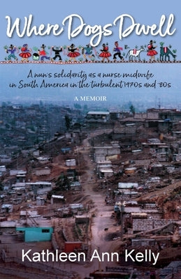 Where Dogs Dwell: A nun's solidarity as a nurse midwife in South America in the turbulent 1970s and '80s by Kelly, Kathleen Ann
