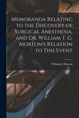 Memoranda Relating to the Discovery of Surgical Anesthesia, and Dr. William T. G. Morton's Relation to This Event by Morton, William J. (William James) 1.