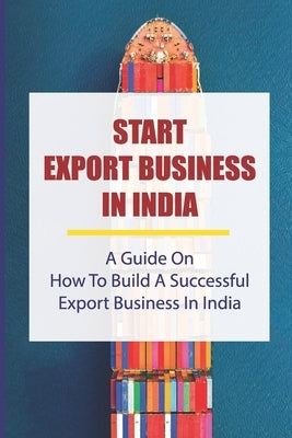 Start Export Business In India: A Guide On How To Build A Successful Export Business In India: Make A Successful Export Transaction by Anderberg, Janie