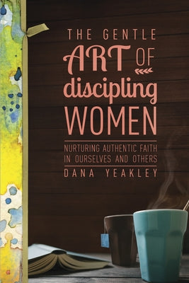 The Gentle Art of Discipling Women: Nurturing Authentic Faith in Ourselves and Others by Yeakley, Dana