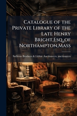 Catalogue of the Private Library of the Late Henry Bright, Esq., of Northampton, Mass by Sullivan Brothers & Libbie Auctioneers