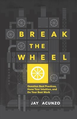 Break the Wheel: Question Best Practices, Hone Your Intuition, and Do Your Best Work by Acunzo, Jay