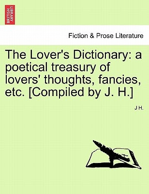 The Lover's Dictionary: a poetical treasury of lovers' thoughts, fancies, etc. [Compiled by J. H.] by H, J.