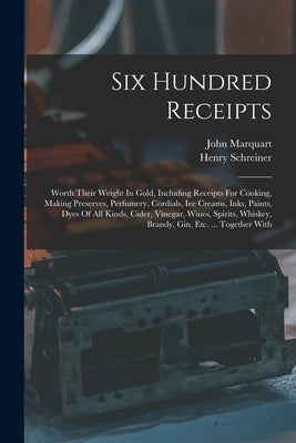 Six Hundred Receipts: Worth Their Weight In Gold, Including Receipts For Cooking, Making Preserves, Perfumery, Cordials, Ice Creams, Inks, P by Marquart, John