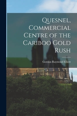 Quesnel, Commercial Centre of the Cariboo Gold Rush by Elliott, Gordon Raymond 1920-