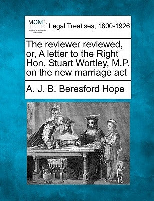 The Reviewer Reviewed, Or, a Letter to the Right Hon. Stuart Wortley, M.P. on the New Marriage ACT by Beresford Hope, A. J. B.