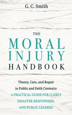 The Moral Injury Handbook: Theory, Care, and Repair in Public and Faith Contexts: A Practical Guide for Clergy, Disaster Responders, and Public Leader by Smith, G. C.