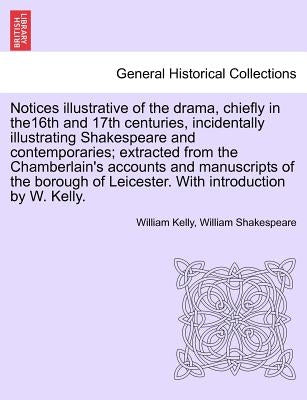 Notices Illustrative of the Drama, Chiefly in The16th and 17th Centuries, Incidentally Illustrating Shakespeare and Contemporaries; Extracted from the by Kelly, William