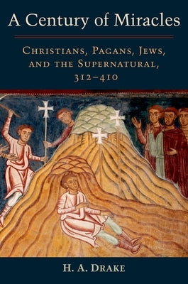 A Century of Miracles: Christians, Pagans, Jews, and the Supernatural, 312-410 by Drake, H. A.