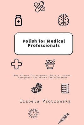 Polish for Medical Professionals: Key phrases for surgeons, doctors, nurses, caregivers and health administrators by Piotrowska, Izabela