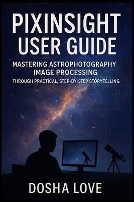 Pixinsight User Guide: Mastering Astrophotography Image Processing Through Practical, Step-by-Step Storytelling by Love, Dosha
