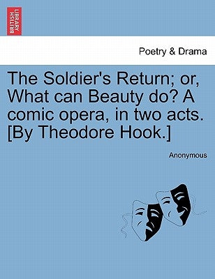 The Soldier's Return; Or, What Can Beauty Do? a Comic Opera, in Two Acts. [by Theodore Hook.] by Anonymous