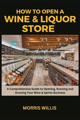How to Open a Wine & Liquor Store: A Comprehensive Guide to Opening, Running and Growing Your Wine & Spirits Business by Willis, Morris