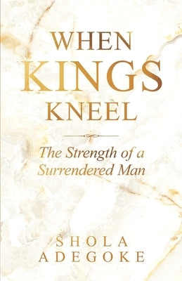 When Kings Kneel: The Strength of a Surrendered Man by Adegoke, Shola