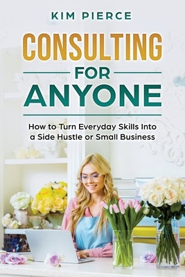 Consulting for Anyone: How to Turn Everyday Skills Into a Side Hustle or Small Business by Pierce, Kim