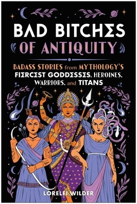 Bad Bitches of Antiquity: Badass Stories from Mythology's Fiercest Goddesses, Heroines, Warriors, and Titans by Wilder, Lorelei