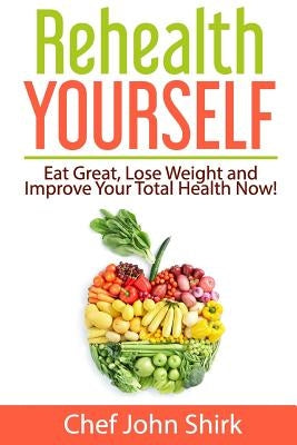 Rehealth Yourself: Eat Great, Lose Weight and Improve Your Total Health Now! by Shirk, John