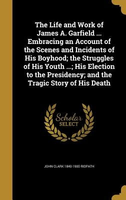 The Life and Work of James A. Garfield ... Embracing an Account of the Scenes and Incidents of His Boyhood; the Struggles of His Youth ...; His Electi by Ridpath, John Clark 1840-1900