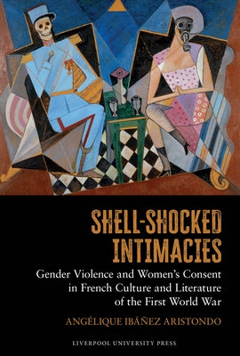 Shell-Shocked Intimacies: Gender Violence and Women's Consent in French Culture and Literature of the First World War by Ibáñez Aristondo, Angélique